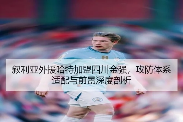 叙利亚外援哈特加盟四川金强，攻防体系适配与前景深度剖析