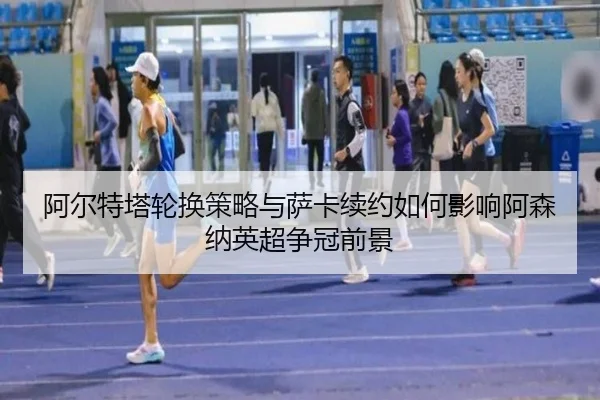 阿尔特塔轮换策略与萨卡续约如何影响阿森纳英超争冠前景