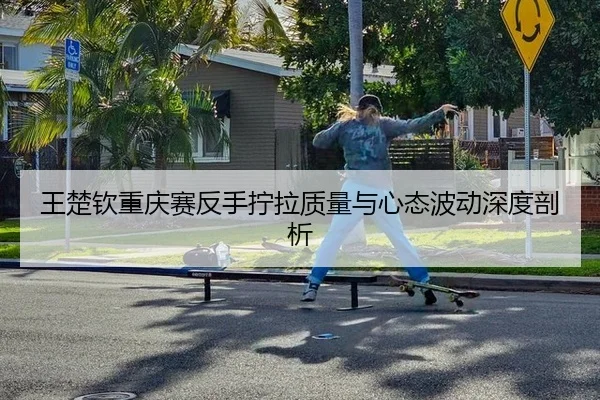 王楚钦重庆赛反手拧拉质量与心态波动深度剖析